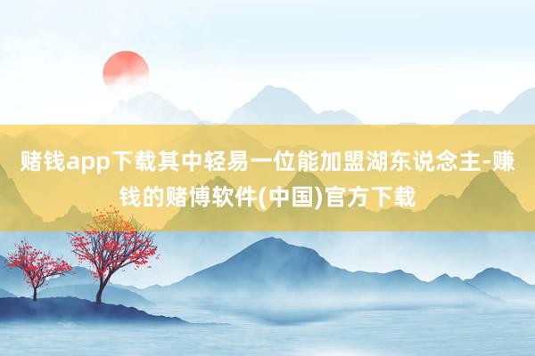 赌钱app下载其中轻易一位能加盟湖东说念主-赚钱的赌博软件(中国)官方下载