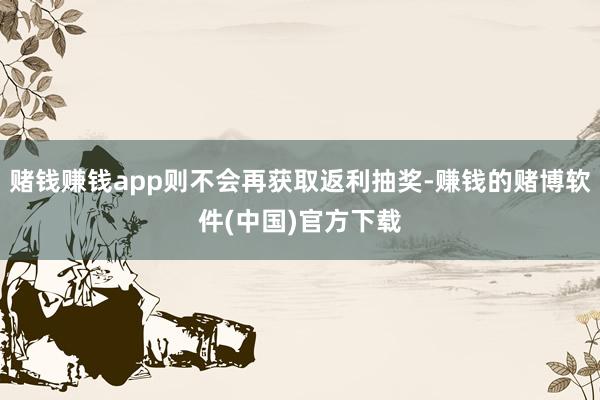 赌钱赚钱app则不会再获取返利抽奖-赚钱的赌博软件(中国)官方下载