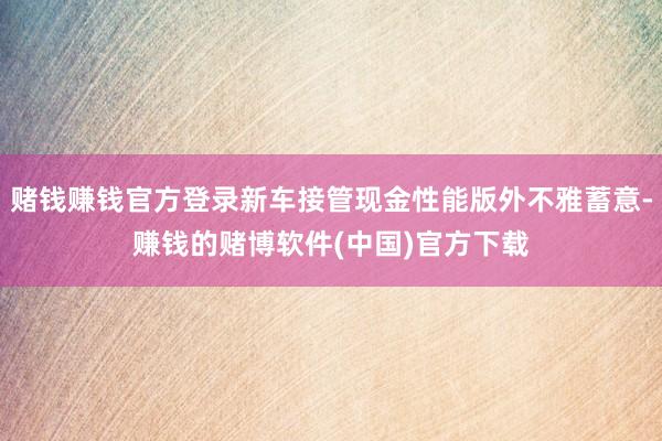 赌钱赚钱官方登录新车接管现金性能版外不雅蓄意-赚钱的赌博软件(中国)官方下载