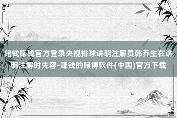 赌钱赚钱官方登录央视排球讲明注解员韩乔生在讲明注解时先容-赚钱的赌博软件(中国)官方下载