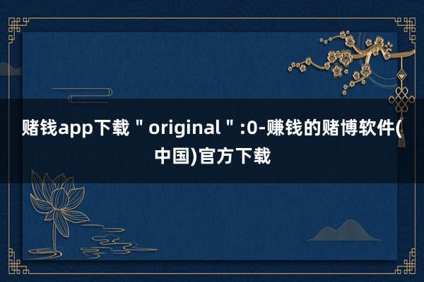 赌钱app下载＂original＂:0-赚钱的赌博软件(中国)官方下载