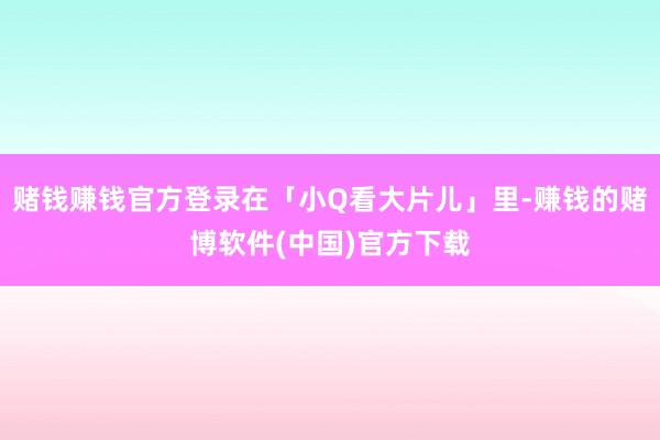 赌钱赚钱官方登录在「小Q看大片儿」里-赚钱的赌博软件(中国)官方下载