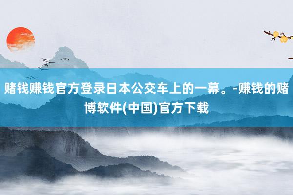 赌钱赚钱官方登录日本公交车上的一幕。-赚钱的赌博软件(中国)官方下载