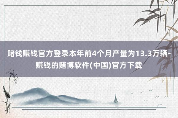 赌钱赚钱官方登录本年前4个月产量为13.3万辆-赚钱的赌博软件(中国)官方下载