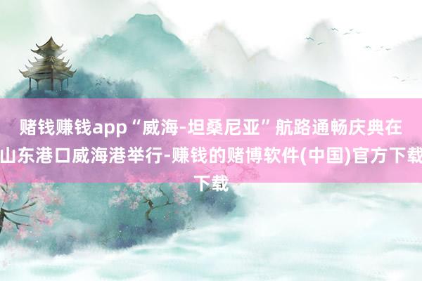 赌钱赚钱app“威海-坦桑尼亚”航路通畅庆典在山东港口威海港举行-赚钱的赌博软件(中国)官方下载