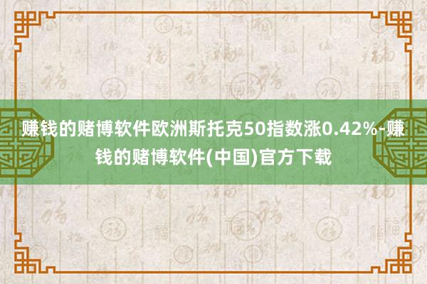 赚钱的赌博软件欧洲斯托克50指数涨0.42%-赚钱的赌博软件(中国)官方下载