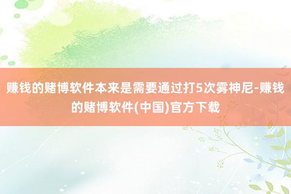 赚钱的赌博软件本来是需要通过打5次雾神尼-赚钱的赌博软件(中国)官方下载