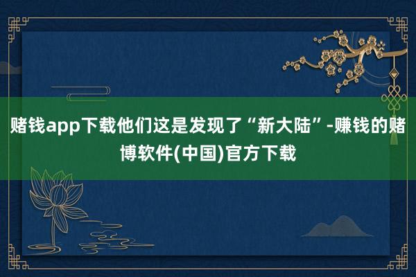 赌钱app下载他们这是发现了“新大陆”-赚钱的赌博软件(中国)官方下载