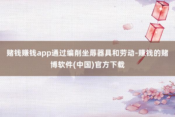 赌钱赚钱app通过编削坐蓐器具和劳动-赚钱的赌博软件(中国)官方下载