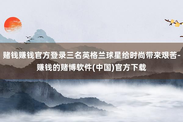 赌钱赚钱官方登录三名英格兰球星给时尚带来艰苦-赚钱的赌博软件(中国)官方下载