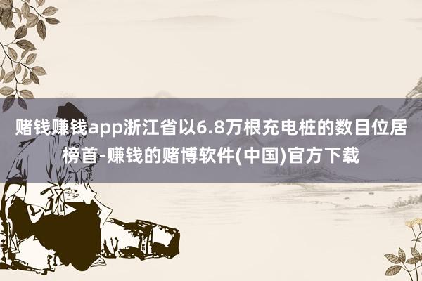 赌钱赚钱app浙江省以6.8万根充电桩的数目位居榜首-赚钱的赌博软件(中国)官方下载