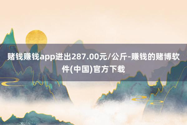 赌钱赚钱app进出287.00元/公斤-赚钱的赌博软件(中国)官方下载