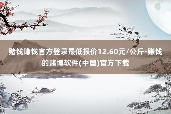 赌钱赚钱官方登录最低报价12.60元/公斤-赚钱的赌博软件(中国)官方下载