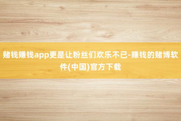 赌钱赚钱app更是让粉丝们欢乐不已-赚钱的赌博软件(中国)官方下载