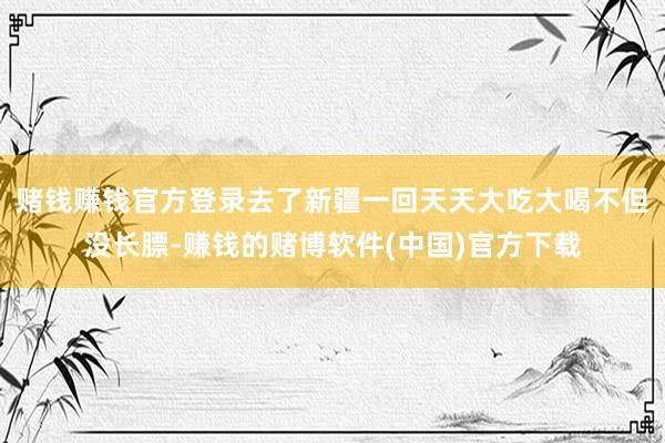 赌钱赚钱官方登录去了新疆一回天天大吃大喝不但没长膘-赚钱的赌博软件(中国)官方下载