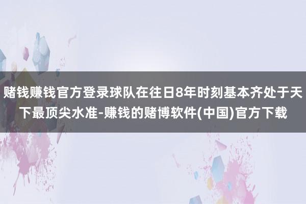 赌钱赚钱官方登录球队在往日8年时刻基本齐处于天下最顶尖水准-赚钱的赌博软件(中国)官方下载