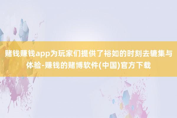 赌钱赚钱app为玩家们提供了裕如的时刻去辘集与体验-赚钱的赌博软件(中国)官方下载