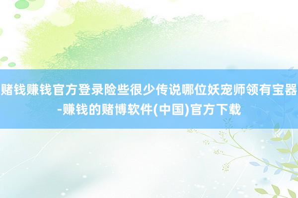 赌钱赚钱官方登录险些很少传说哪位妖宠师领有宝器-赚钱的赌博软件(中国)官方下载