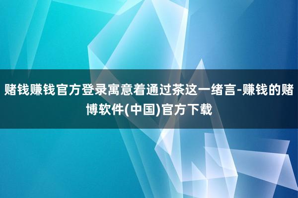 赌钱赚钱官方登录寓意着通过茶这一绪言-赚钱的赌博软件(中国)官方下载