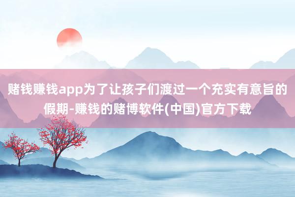 赌钱赚钱app为了让孩子们渡过一个充实有意旨的假期-赚钱的赌博软件(中国)官方下载