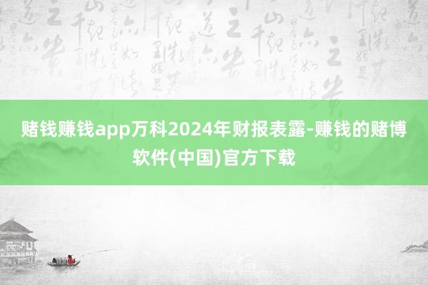 赌钱赚钱app　　万科2024年财报表露-赚钱的赌博软件(中国)官方下载