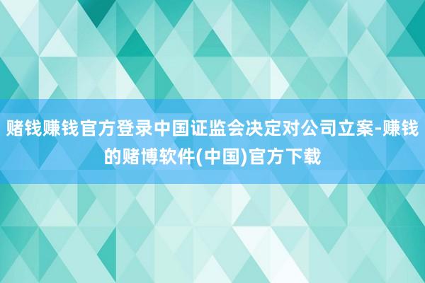 赌钱赚钱官方登录中国证监会决定对公司立案-赚钱的赌博软件(中国)官方下载