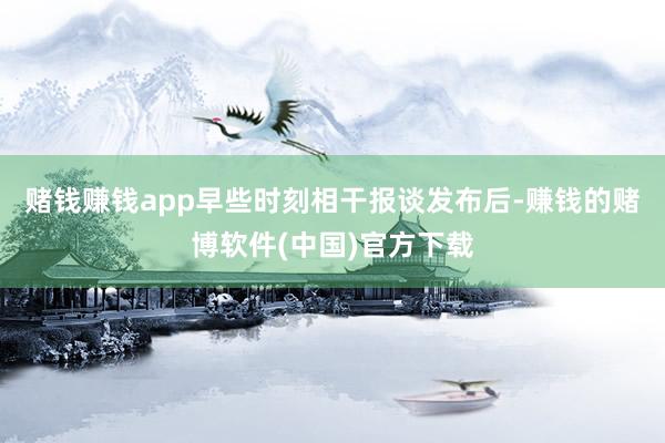 赌钱赚钱app　　早些时刻相干报谈发布后-赚钱的赌博软件(中国)官方下载