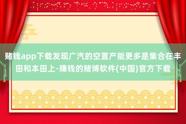 赌钱app下载发现广汽的空置产能更多是集合在丰田和本田上-赚钱的赌博软件(中国)官方下载