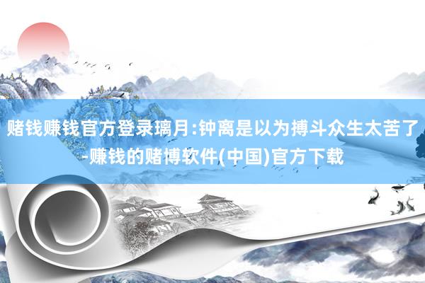 赌钱赚钱官方登录璃月:钟离是以为搏斗众生太苦了-赚钱的赌博软件(中国)官方下载