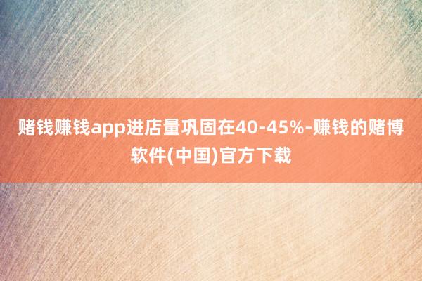 赌钱赚钱app进店量巩固在40-45%-赚钱的赌博软件(中国)官方下载