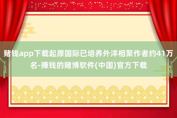 赌钱app下载起原国际已培养外洋相聚作者约41万名-赚钱的赌博软件(中国)官方下载