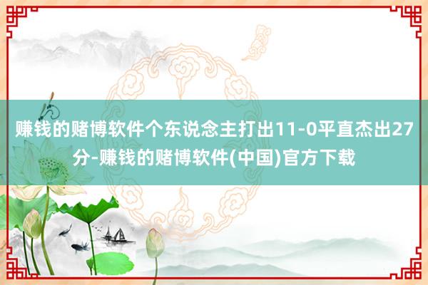 赚钱的赌博软件个东说念主打出11-0平直杰出27分-赚钱的赌博软件(中国)官方下载