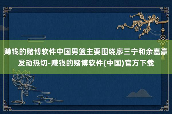 赚钱的赌博软件中国男篮主要围绕廖三宁和余嘉豪发动热切-赚钱的赌博软件(中国)官方下载