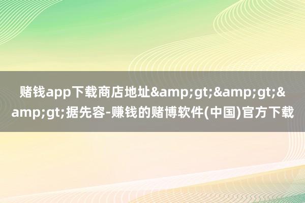 赌钱app下载商店地址&gt;&gt;&gt;据先容-赚钱的赌博软件(中国)官方下载