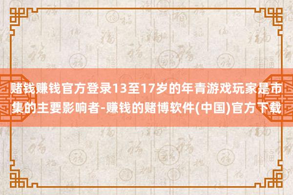 赌钱赚钱官方登录13至17岁的年青游戏玩家是市集的主要影响者-赚钱的赌博软件(中国)官方下载