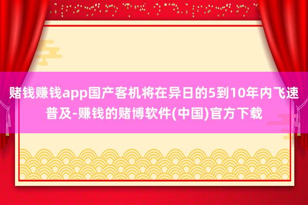 赌钱赚钱app国产客机将在异日的5到10年内飞速普及-赚钱的赌博软件(中国)官方下载