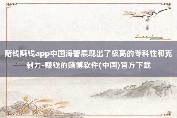 赌钱赚钱app中国海警展现出了极高的专科性和克制力-赚钱的赌博软件(中国)官方下载