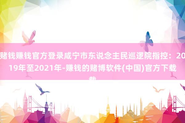 赌钱赚钱官方登录咸宁市东说念主民巡逻院指控：2019年至2021年-赚钱的赌博软件(中国)官方下载