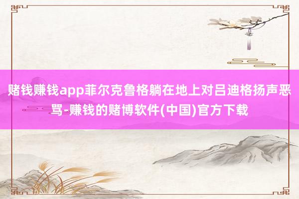 赌钱赚钱app菲尔克鲁格躺在地上对吕迪格扬声恶骂-赚钱的赌博软件(中国)官方下载