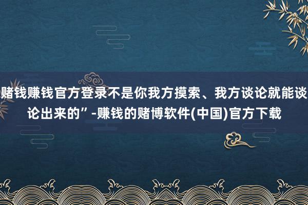 赌钱赚钱官方登录不是你我方摸索、我方谈论就能谈论出来的”-赚钱的赌博软件(中国)官方下载