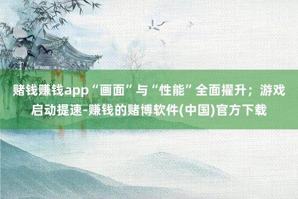 赌钱赚钱app“画面”与“性能”全面擢升；游戏启动提速-赚钱的赌博软件(中国)官方下载