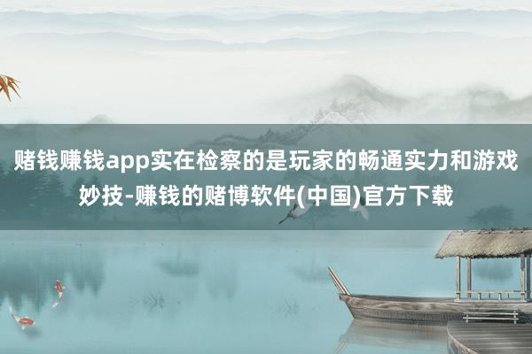 赌钱赚钱app实在检察的是玩家的畅通实力和游戏妙技-赚钱的赌博软件(中国)官方下载