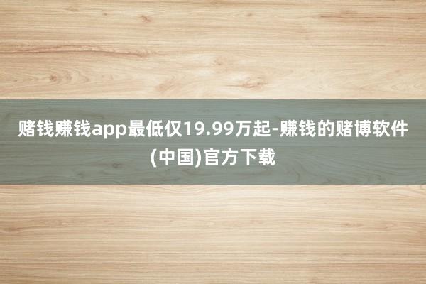 赌钱赚钱app最低仅19.99万起-赚钱的赌博软件(中国)官方下载