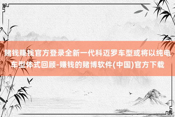 赌钱赚钱官方登录全新一代科迈罗车型或将以纯电车型体式回顾-赚钱的赌博软件(中国)官方下载