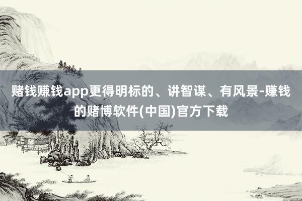 赌钱赚钱app更得明标的、讲智谋、有风景-赚钱的赌博软件(中国)官方下载