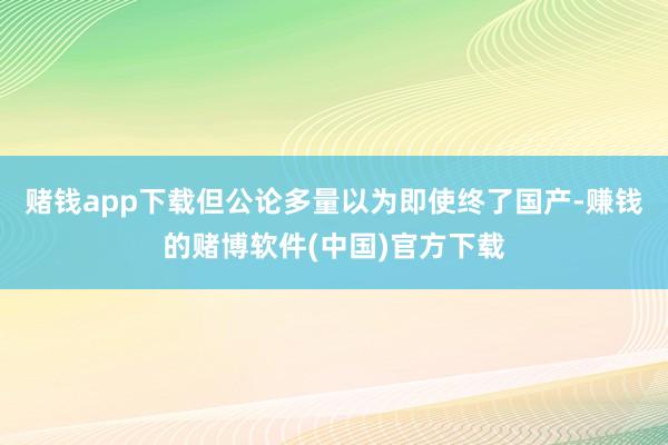 赌钱app下载但公论多量以为即使终了国产-赚钱的赌博软件(中国)官方下载