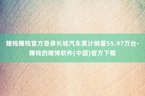 赌钱赚钱官方登录长城汽车累计销量55.97万台-赚钱的赌博软件(中国)官方下载