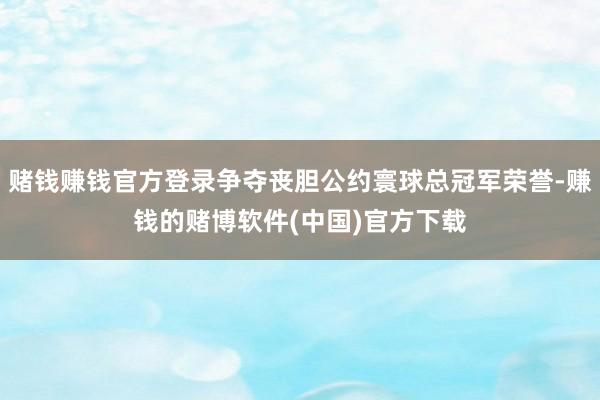 赌钱赚钱官方登录争夺丧胆公约寰球总冠军荣誉-赚钱的赌博软件(中国)官方下载