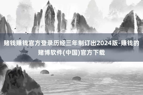 赌钱赚钱官方登录历经三年制订出2024版-赚钱的赌博软件(中国)官方下载