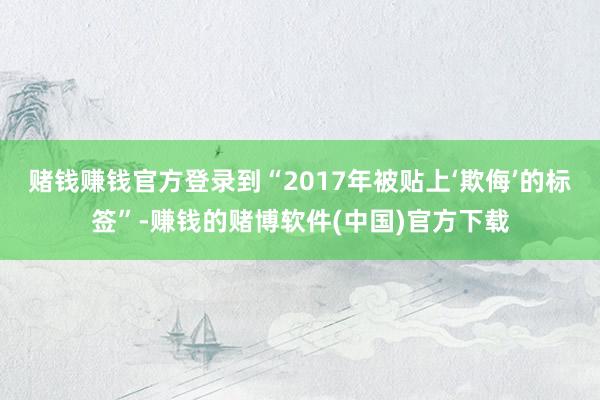 赌钱赚钱官方登录到“2017年被贴上‘欺侮’的标签”-赚钱的赌博软件(中国)官方下载